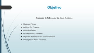 Objetivo
Processo de Fabricação do Ácido fosfórico
 Matérias Primas
 Aditivos Do Processo
 Ácido Fosfórico
 Fluxograma do Processo
 Impactos Ambientais do Ácido Fosfórico
 Utilização do Ácido Fosforico
 