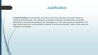 Justificativa
O ácido fosfórico é considerado um ácido do tipo forte utilizado em grande escala na
indústria de fertilizantes. Sua utilização vai desde a produção de fertilizantes a indústria
alimentícia e farmacêutica podendo ser empregado em uma vasta gama de segmentos. Por
este motivo notou-se a necessidade de estudar a forma de produção, onde e como pode ser
utilizado e sua função.
 
