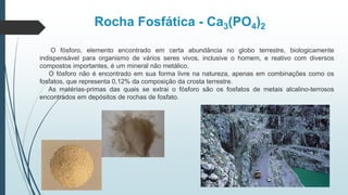 Rocha Fosfática - Ca3(PO4)2
O fósforo, elemento encontrado em certa abundância no globo terrestre, biologicamente
indispensável para organismo de vários seres vivos, inclusive o homem, e reativo com diversos
compostos importantes, é um mineral não metálico.
O fósforo não é encontrado em sua forma livre na natureza, apenas em combinações como os
fosfatos, que representa 0,12% da composição da crosta terrestre.
As matérias-primas das quais se extrai o fósforo são os fosfatos de metais alcalino-terrosos
encontrados em depósitos de rochas de fosfato.
 