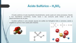 Ácido Sulfúrico – H2SO4
O ácido sulfúrico é muito importante industrialmente, sendo usado em vários processos. Devido
a sua importância econômica, muitas vezes o seu consumo pode indicar o grau de
desenvolvimento de um país.
O ácido sulfúrico é uma solução aquosa de sulfato de hidrogênio forte e corrosiva, sendo a
substância química mais usada pela indústria.
 