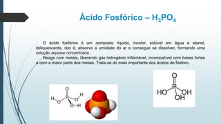 Ácido Fosfórico – H3PO4
O ácido fosfórico é um composto líquido, incolor, solúvel em água e etanol,
deliquescente, isto é, absorve a umidade do ar e consegue se dissolver, formando uma
solução aquosa concentrada.
Reage com metais, liberando gás hidrogênio inflamável, incompatível com bases fortes
e com a maior parte dos metais. Trata-se do mais importante dos ácidos de fósforo.
 