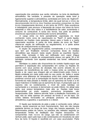 8
vaporização dos produtos que serão retirados na torre de destilação
atmosférica. Na verdade, a pressão de operação nesta torre é
ligeiramente superior à atmosférica, controlada em tomo de 1kgf/cm2.
Normalmente, a temperatura limite, além da qual tem-se o início da
decomposição t érmica das frações pesadas presentes no óleo
bruto (craqueamento térmico), é em tomo de 370ºC. Esta ocorrência
é indesejável, pois provoca a deposição de coque nos tubos do forno
reduzindo a vida dos tubos e a transferência de calor, aumentando o
consumo de combustível. A saída dos fornos, boa parte do petróleo
encontra-se vaporizado e é introduzido na torre atmosférica.
A carga entra na torre parcialmente vaporizada no local
conhecido como zona de vaporização ou "flash". A parte liquida,
contendo as frações mais pesadas, desce para o fundo e a parte
vaporizada ascende. A parte da torre abaixo da zona de "flash"
chama-se seção de retificação ou esgotamento, e a parte acima
seção de enriquecimento ou absorção.
A seção de esgotamento possui, normalmente, 4 a 5 bandejas
que tem por finalidade remover compostos leves do resíduo
atmosférico que descem nesta seção devido ao equilíbrio líquido-
vapor. Esta remoção é feita por retificação com vapor d'água
superaquecido. A seção de enriquecimento possui, em geral, 30 a 46
bandejas contando com aquelas existentes nas torres retificadoras
laterais.
Bandejas ou pratos são dispositivos de contato líquido-vapor que
permitem a separação dos componentes em cortes ou frações de
acordo com seus pontos de ebulição. Isto ocorre através de um
processo de transferência de calor e massa entre as correntes de
líquido e de vapor que chegam até um determinado prato. Como o
líquido existente em cada prato está no seu ponto de bolha e existe
sempre uma diferença de temperatura entre dois pratos adjacentes,
podemos concluir que a composição do líquido varia de prato a prato,
tornando-se mais pesado à medida que se aproxima do fundo e a do
vapor mais leve à medida que se aproxima do topo. À proporção que os
vapores vão se condensando, o nível de cada bandeja vai
aumentando e o excesso é derramado ao prato inferior. Ao atingir este
prato, que possui temperatura mais alta, as frações mais leves
pertencentes ao prato superior, porventura arrastadas, são
revaporizadas. Este sistema permite fazer a destilação fracionada, ou
seja, não se retira apenas um produto de fundo e um de topo. Os
cortes laterais fornecerão os principais produtos da destilação
atmosférica, a gasolina, o querosene e o diesel.
O líquido que transborda de prato a prato é conhecido como refluxo
interno, sendo essencial ao bom fracionamento. Sem ele não haveria
gradiente térmico ao longo da torre, longo não haveria separação. Em
determinados pratos da coluna, os produtos são retirados segundo as
temperaturas limites de destilação das frações desejadas. Os
componentes mais l e v e s da carga, que não se condensaram em
nenhum prato, saem pelo topo e são condensados em trocadores de calor
fora da torre. O líquido é recolhido em um vaso acumulador. Parte
 