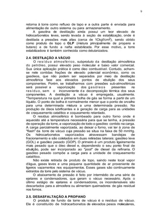 9
retorna à torre como refluxo de tapo e a outra parte é enviada para
alimentação de outro sistema ou para armazenamento.
A gasolina de destilação ainda possui um teor elevado de
hidrocarbonetos leves, sendo levada à seção de estabilização, onde é
destilada a pressões mais altas (cerca de 1Ckgf/cm2), sendo obtido
como produto de topo o GLP (mistura principalmente de propano e
butano) e de fundo a nafta estabilizada. Por esse motivo, a torre
estabilizadora é também conhecida como debutanizadora.
2.4. DESTILAÇÃO A VÁCUO
O r e s í d u o atmosférico, subproduto da destilação atmosférica
do petróleo, possui elevado peso molecular e baixo valor comercial.
Sua única aplicação prática é como óleo combustível. Contudo, acham-
se nele contidas frações de elevado potencial econômico, como os
gasóleos, que não podem ser separados por meio da destilação
atmosférica face aos elevados pontos de ebulição dos seus
componentes. Porém, se trabalharmos com pressões sub-atmosféricas
será possível a vaporização dos g a s ó l e o s presentes no
res ídu o, sem o inconveniente d a decomposição térmica dos seus
componentes. A destilação a vácuo é empregada, usualmente.
*Temperatura na qual a primeira bolha de gás se forma a partir de um
líquido. O ponto de bolha é normalmente menor que o ponto de orvalho
para uma determinada mistura a uma determinada pressão. Na
produção de óleos lubrificantes e à geração de carga para as unidades
de craqueamento catalítico e coqueamento retardado.
O resíduo atmosférico é bombeado para outro forno onde é
aquecido até a temperatura necessária para que se tenha, a pressão
de operação da torre, a vaporização de todo o gasóleo contido na carga.
A carga parcialmente vaporizada, ao deixar o forno, vai ter à zona de
"flash" da torre de vácuo cuja pressão se situa na faixa de 50 mmHg.
Os hidrocarbonetos vaporizados atravessam bandejas de
fracionamento e são coletados em duas retiradas laterais: gasóleo leve
(GOL) e gasóleo pesado (GOP). O primeiro é um produto ligeiramente
mais pesado que o óleo diesel e, dependendo o seu ponto final de
ebulição, pode ser incorporado ao "pool" de diesel da refinaria. O
gasóleo pesado compõe a carga para a unidade de craqueamento
catalítico.
Não existe retirada de produto de topo, saindo neste local vapor
d'água, gases leves e uma pequena quantidade de ar proveniente de
ligeiros vazamentos nos equipamentos. Esses gases são continuamente
extraídos da torre pelo sistema de vácuo.
O abaixamento da pressão é feito por intermédio de uma série de
ejetares e condensadores, que geram o vácuo necessário. Após o
último estágio de ejetares e condensadores, os incondensáveis são
descartados para a atmosfera ou alimentam queimadores de gás residual
nos fornos.
2.5. DESASFALTAÇÃO A PROPANO
O produto de fundo da torre de vácuo é o resíduo de vácuo.
Ele é constituído de hidrocarbonetos de elevados pesos moleculares,
 