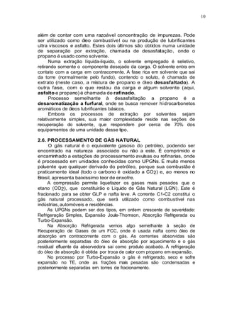 10
além de contar com uma razoável concentração de impurezas. Pode
ser utilizado como óleo combustível ou na produção de lubrificantes
ultra viscosos e asfalto. Estes dois últimos são obtidos numa unidade
de separação por extração, chamada de desasfaltação, onde o
propano é usado como solvente.
Numa extração líquida-liquido, o solvente empregado é seletivo,
retirando somente o componente desejado da carga. O solvente entra em
contato com a carga em contracorrente. A fase rica em solvente que sai
da torre (normalmente pelo fundo), contendo o soluto, é chamada de
extrato (neste caso, a mistura de propano e óleo desasfaltado). A
outra fase, com o que restou da carga e algum solvente (aqui,
asfalto e propano) é chamada de rafinado.
Processo semelhante à desasfaltação a propano é a
desaromatização a furfural, onde se busca remover hidrocarbonetos
aromáticos de óleos lubrificantes básicos.
Embora os processos de extração por solventes sejam
relativamente simples, sua maior complexidade reside nas seções de
recuperação do solvente, que respondem por cerca de 70% dos
equipamentos de uma unidade desse tipo.
2.6. PROCESSAMENTO DE GÁS NATURAL
O gás natural é o equivalente gasoso do petróleo, podendo ser
encontrado na natureza associado ou não a este. É comprimido e
encaminhado a estações de processamento avulsas ou refinarias, onde
é processado em unidades conhecidas como UPGNs. É muito menos
poluente que qualquer derivado do petróleo, porque sua combustão é
praticamente ideal (todo o carbono é oxidado a CO2) e, ao menos no
Brasil, apresenta baixíssimo teor de enxofre.
A compressão permite liquefazer os gases mais pesados que o
etano (CO2), que constituirão o Liquido de Gás Natural (LGN). Este é
fracionado para se obter GLP e nafta leve. A corrente C1-C2 constitui o
gás natural processado, que será utilizado como combustível nas
indústrias, automóveis e residências.
As UPGNs podem ser dos tipos, em ordem crescente de severidade:
Refrigeração Simples, Expansão Joule-Thomson, Absorção Refrigerada ou
Turbo-Expansão.
Na Absorção Refrigerada vemos algo semelhante à seção de
Recuperação de Gases de um FCC, onde é usada nafta como óleo de
absorção em contracorrente com o gás. As correntes absorvidas são
posteriormente separadas do óleo de absorção por aquecimento e o gás
residual efluente da absorvedora sai como produto acabado. A refrigeração
do óleo de absorção é obtida por troca de calor com propano em expansão.
No processo por Turbo-Expansão o gás é refrigerado, seco e sofre
expansão no TE, onde as frações mais pesadas são condensadas e
posteriormente separadas em torres de fracionamento.
 