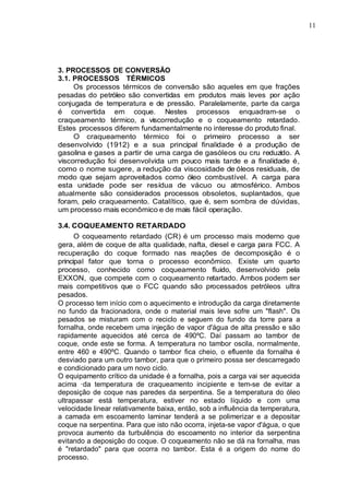 11
3. PROCESSOS DE CONVERSÃO
3.1. PROCESSOS TÉRMICOS
Os processos térmicos de conversão são aqueles em que frações
pesadas do petróleo são convertidas em produtos mais leves por ação
conjugada de temperatura e de pressão. Paralelamente, parte da carga
é convertida em coque. Nestes processos enquadram-se o
craqueamento térmico, a viscorredução e o coqueamento retardado.
Estes processos diferem fundamentalmente no interesse do produto final.
O craqueamento térmico foi o primeiro processo a ser
desenvolvido (1912) e a sua principal finalidade é a produção de
gasolina e gases a partir de uma carga de gasóleos ou cru reduzido. A
viscorredução foi desenvolvida um pouco mais tarde e a finalidade é,
como o nome sugere, a redução da viscosidade de óleos residuais, de
modo que sejam aproveitados como óleo combustível. A carga para
esta unidade pode ser resídua de vácuo ou atmosférico. Ambos
atualmente são considerados processos obsoletos, suplantados, que
foram, pelo craqueamento. Catalítico, que é, sem sombra de dúvidas,
um processo mais econômico e de mais fácil operação.
3.4. COQUEAMENTO RETARDADO
O coqueamento retardado (CR) é um processo mais moderno que
gera, além de coque de alta qualidade, nafta, diesel e carga para FCC. A
recuperação do coque formado nas reações de decomposição é o
principal fator que torna o processo econômico. Existe um quarto
processo, conhecido como coqueamento fluido, desenvolvido pela
EXXON, que compete com o coqueamento retartado. Ambos podem ser
mais competitivos que o FCC quando são processados petróleos ultra
pesados.
O processo tem início com o aquecimento e introdução da carga diretamente
no fundo da fracionadora, onde o material mais leve sofre um "flash". Os
pesados se misturam com o reciclo e seguem do fundo da torre para a
fornalha, onde recebem uma injeção de vapor d'água de alta pressão e são
rapidamente aquecidos até cerca de 490ºC. Daí passam ao tambor de
coque, onde este se forma. A temperatura no tambor oscila, normalmente,
entre 460 e 490ºC. Quando o tambor fica cheio, o efluente da fornalha é
desviado para um outro tambor, para que o primeiro possa ser descarregado
e condicionado para um novo ciclo.
O equipamento crítico da unidade é a fornalha, pois a carga vai ser aquecida
acima ·da temperatura de craqueamento incipiente e tem-se de evitar a
deposição de coque nas paredes da serpentina. Se a temperatura do óleo
ultrapassar está temperatura, estiver no estado líquido e com uma
velocidade linear relativamente baixa, então, sob a influência da temperatura,
a camada em escoamento laminar tenderá a se polimerizar e a depositar
coque na serpentina. Para que isto não ocorra, injeta-se vapor d'água, o que
provoca aumento da turbulência do escoamento no interior da serpentina
evitando a deposição do coque. O coqueamento não se dá na fornalha, mas
é "retardado" para que ocorra no tambor. Esta é a origem do nome do
processo.
 