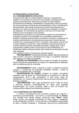 12
3.5 PROCESSOS CATALÍTICOS
3.5.1 CRAQUEAMENTO CATALITICO
Conhecido pela sigla FO: (Fluid Catalytic Cracking), o craqueamento
catalítico é um processo de refino que visa aumentar a produção de GLP,
gasolina e petroquímicos, através da conversão de cortes pesados
provenientes da destilação, desasfaltação e coqueamento, além de resíduos
de outros processos e produtos fora de especificação ("slop"). Paralelamente
são produzidos, além do gás combustível, produtos mais pesados que a
gasolina e um resíduo de alto teor de carbono que se deposita na superfície
do catalisador. Os rendimentos de gasolina e GLP de um FCC são muito
maiores que os de qualquer outro processo.
Originalmente os processos de craqueamento surgiram da necessidade de
produção de gasolina com qualidade e em quantidade suficiente para
atender à crescente demanda deste combustível, em face do crescimento da
indústria automobilística e da demanda provocada pela II Guerra Mundial.
Iniciado com o craqueamento térmico, o processo, mais adiante, evoluiu para
a versão catalítica, em leito fixo, móvel e fluidizado, desenvolvendo-se de
maneira notável esta última concepção até atingir o estágio atual, onde o
craqueamento catalítico fluido é um processo de alta rentabilidade, por
transformar frações residuais de baixo valor comercial em derivados com alto
valor agregado.
Uma unidade de FCC é composta das seguintes seções:
PRÉ AQUECIMENTO: a semelhança de outras unidades, utiliza permutadores de
calor e um forno para levar a temperatura da carga a um patamar adequado
para ingressar na seção de Conversão.
REAÇÃO OU CONVERSÃO: onde se passa as reações do processo,
sendo composta de equipamentos de reação e de regeneração do catalisador,
além do sistema de gás de combustão.
FRACIONAMENTO: recebe o efluente do reator e o destila em diversos
produtos, a semelhança da destilação atmosférica. Permite o reciclo de
frações recuperadas para o Conversor.
RECUPERAÇÃO DE GASES: processa as frações convertidas
(produtos leves da seção de Fracionamento) e as fraciona em nafta de
craqueamento, GLP e gás combustível. O GLP pode ainda ser
desdobrado em propeno (matéria-prima para processos petroquímicos),
propano e butanos.
TRATAMENTOS: trata o gás combustível, GLP e nafta de modo
a torná-los produtos comercializáveis ou aptos para posterior
transformação em outros produtos. Nela, o teor de enxofre dos
produtos acima citados é sensivelmente reduzido.
3.5.2. DESCRIÇÃO DO PROCESSO
A carga é pré-aquecida com correntes quentes que deixam o
processo e, opcionalmente, num forno e é encaminhada ao Reator,
que consiste num tubular vertical, conhecido como "Riser". Neste
ponto, recebe uma grande quantidade de vapor d'água e catalisador
a alta temperatura (-730ºC), o que provoca a instantânea vaporização
do óleo e mantém fluidizado o catalisador. Aqui ocorrem praticamente
 