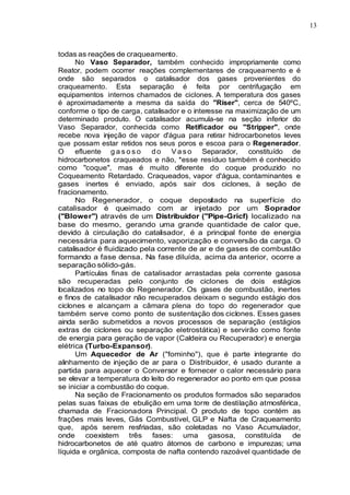 13
todas as reações de craqueamento.
No Vaso Separador, também conhecido impropriamente como
Reator, podem ocorrer reações complementares de craqueamento e é
onde são separados o catalisador dos gases provenientes do
craqueamento. Esta separação é feita por centrifugação em
equipamentos internos chamados de ciclones. A temperatura dos gases
é aproximadamente a mesma da saída do "Riser", cerca de 540ºC,
conforme o tipo de carga, catalisador e o interesse na maximização de um
determinado produto. O catalisador acumula-se na seção inferior do
Vaso Separador, conhecida como Retificador ou "Stripper", onde
recebe nova injeção de vapor d'água para retirar hidrocarbonetos leves
que possam estar retidos nos seus poros e escoa para o Regenerador.
O efluente g a s o s o do V a s o Separador, constituído de
hidrocarbonetos craqueados e não, *esse resíduo também é conhecido
como "coque", mas é muito diferente do coque produzido no
Coqueamento Retardado. Craqueados, vapor d'água, contaminantes e
gases inertes é enviado, após sair dos ciclones, à seção de
fracionamento.
No Regenerador, o coque depositado na superfície do
catalisador é queimado com ar injetado por um Soprador
("Blower") através de um Distribuidor ("Pipe-Gricf) localizado na
base do mesmo, gerando uma grande quantidade de calor que,
devido à circulação do catalisador, é a principal fonte de energia
necessária para aquecimento, vaporização e conversão da carga. O
catalisador é fluidizado pela corrente de ar e de gases de combustão
formando a fase densa. Na fase diluída, acima da anterior, ocorre a
separação sólido-gás.
Partículas finas de catalisador arrastadas pela corrente gasosa
são recuperadas pelo conjunto de ciclones de dois estágios
localizados no topo do Regenerador. Os gases de combustão, inertes
e finos de catalisador não recuperados deixam o segundo estágio dos
ciclones e alcançam a câmara plena do topo do regenerador que
também serve como ponto de sustentação dos ciclones. Esses gases
ainda serão submetidos a novos processos de separação (estágios
extras de ciclones ou separação eletrostática) e servirão como fonte
de energia para geração de vapor (Caldeira ou Recuperador) e energia
elétrica (Turbo-Expansor).
Um Aquecedor de Ar ("fominho"), que é parte integrante do
alinhamento de injeção de ar para o Distribuidor, é usado durante a
partida para aquecer o Conversor e fornecer o calor necessário para
se elevar a temperatura do leito do regenerador ao ponto em que possa
se iniciar a combustão do coque.
Na seção de Fracionamento os produtos formados são separados
pelas suas faixas de ebulição em uma torre de destilação atmosférica,
chamada de Fracionadora Principal. O produto de topo contém as
frações mais leves, Gás Combustível, GLP e Nafta de Craqueamento
que, após serem resfriadas, são coletadas no Vaso Acumulador,
onde coexistem três fases: uma gasosa, constituída de
hidrocarbonetos de até quatro átomos de carbono e impurezas; uma
líquida e orgânica, composta de nafta contendo razoável quantidade de
 