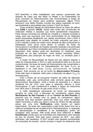 14
GLP dissolvido, a nafta instabilizada; uma aquosa, proveniente das
injeções de vapor que são feitas no Reator e na Fracionadora. As
duas correntes de hidrocarbonetos são encaminhadas à seção de
Recuperação de Gases para posterior separação. Alguns FCCs
produzem uma Nafta Pesada, oriunda dos pratos superiores da torre,
que atualmente é aproveitada para compor o "pool" de diesel.
Como produtos laterais da fracionadora temos os óleos de refluxo
leve (LCO) e pesado (HCO). Esses dois cortes são constituídos de
moléculas médias e pesadas que foram parcialmente craqueadas.
Parte dessas correntes era retirada da unidade e o restante reciclado à
carga, para que houvesse uma nova oportunidade de as moléculas
serem craqueadas. Atualmente, por razões econômicas, todo o HCO é
recirculado para diluição do produto de fundo, enquanto que para o
LCO é retirado e pode ser usado como diluente de óleo combustível ou
hidrotratado para servir como diesel. O produto de fundo da
fracionadora é constituído de frações pesadas residuais e de partículas
de catalisador que foram arrastadas pela corrente gasosa que deixou o
Separador. Este resíduo pode ser decantado ou clarificado, para
produção de um óleo conhecido como resíduo aromático (Raro),
matéria-prima para produção de negro de fumo, ou reciclado para o
Reator.
A seção de Recuperação de Gases tem por objetivo separar a
nafta de craqueamento, o GLP e o gás combustível entre si e de seus
contaminantes. Os leves da seção de fracionamento são comprimidos e
resfriados, de modo que os hidrocarbonetos da faixa C3-C4 se
liquefazem e os mais leves, C1-C2, permanecem na corrente
gasosa. Esta corrente vai ter ao fundo da Absorvedora Primária,
onde pelo topo é injetada nafta para a absorção de algum C3 ou C4
remanescente.
Com o intuito de se recuperar frações de nafta de absorção
arrastadas pelo gás combustível, esta corrente passa por uma
Absorvedora Secundária, onde o fluido de absorção é o refluxo
circulante frio de LCO, que após a absorção retorna à torre
fracionadora. O gás combustível é enviado a seção de tratamento
com DEA para a remoção do gás ácido (H 2S e CO2).
A nafta instabilizada proveniente do fundo da absorvedora
primária se junta com a descarga do compressor, passa pelos
Resfriadores de Alta Pressão e vai ao Tambor de Alta Pressão. É
possível que, no contato com os gases do compressor, algum
composto leve seja também absorvido. Para que estes compostos
sejam removidos, a nafta que deixa o fundo do tambor de alta pressão
passa por uma torre Retificadora, onde recebe um ligeiro
aquecimento. Os leves são vaporizados e pelo fundo desta torre sai a
nafta em condições de ser enviada à torre Debutanizadora. A operação
da debutanização é semelhante à de estabilização, porém em
condições mais severas. Pelo fundo desta torre obtém-se a Nafta
Estabilizada, pronta para ser submetida aos tratamentos para redução
do teor de enxofre. Pelo topo saem vapores de GLP, que apôs
resfriados, são liquefeitos. O GLP contém uma razoável concentração
de compostos de enxofre, sendo enviado à seção de tratamento para
 