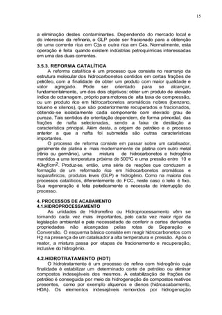 15
a eliminação destes contaminantes. Dependendo do mercado local e
do interesse da refinaria, o GLP pode ser fracionado para a obtenção
de uma corrente rica em C3s e outra rica em C4s. Normalmente, esta
operação é feita quando existem indústrias petroquímicas interessadas
em uma das duas correntes.
3.5.3. REFORMA CATALÍTICA
A reforma catalítica é um processo que consiste no rearranjo da
estrutura molecular dos hidrocarbonetos contidos em certas frações de
petróleo, com a finalidade de obter um produto com maior qualidade e
valor agregado. Pode ser orientado para se alcançar,
fundamentalmente, um dos dois objetivos: obter um produto de elevado
índice de octanagem, próprio para motores de alta taxa de compressão,
ou um produto rico em hidrocarbonetos aromáticos nobres (benzeno,
tolueno e xilenos), que são posteriormente recuperados e fracionados,
obtendo-se isoladamente cada componente com elevado grau de
pureza. Tais sentidos de orientação dependem, de forma primordial, das
frações de nafta selecionadas, sendo a faixa de destilação a
característica principal. Além desta, a origem do petróleo e o processo
anterior a que a nafta foi submetida são outras características
importantes.
O processo de reforma consiste em passar sobre um catalisador,
geralmente de platina e mais modernamente de platina com outro metal
(rênio ou germânio), uma mistura de hidrocarbonetos e hidrogênio
mantidos a uma temperatura próxima de 500ºC e uma pressão entre 10 e
40kgf/cm2. Produz-se, então, uma série de reações que conduzem a
formação de um reformado rico em hidrocarbonetos aromáticos e
isoparafinicos, produtos leves (GLP) e hidrogênio. Como na maioria dos
processos catalíticos, diferentemente do FCC, neste caso o leito é fixo.
Sua regeneração é feita periodicamente e necessita de interrupção do
processo.
4. PROCESSOS DE ACABAMENTO
4.1.HIDROPROCESSAMENTO
As unidades de Hidrorrefino ou Hidroprocessamento vêm se
tornando cada vez mais importantes, pelo cada vez maior rigor da
legislação ambiental e pela necessidade de conferir a certos derivados
propriedades não alcançadas pelas rotas de Separação e
Conversão. O esquema básico consiste em reagir hidrocarbonetos com
H2 na presença de um catalisador a alta temperatura e pressão. Após o
reator, a mistura passa por etapas de fracionamento e recuperação,
inclusive do hidrogênio.
4.2.HIDROTRATAMENTO (HDT)
O hidrotratamento é um processo de refino com hidrogênio cuja
finalidade é estabilizar um determinado corte de petróleo ou eliminar
compostos indesejáveis dos mesmos. A estabilização de frações de
petróleo é conseguida por meio da hidrogenação de compostos reativos
presentes, como por exemplo alquenos e dienos (hidroacabamento,
HDA). Os elementos indesejáveis removidos por hidrogenação
 