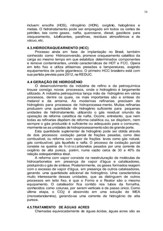 16
incluem: enxofre (HDS), nitrogênio (HDN), oxigênio, halogênios e
metais. O hidrotratamento pode ser empregado em todos os cortes de
petróleo, tais como gases, nafta, querosene, diesel, gasóleos para
craqueamento, lubrificantes, parafinas, resíduos atmosféricos e de
vácuo, etc.
4.3.HIDROCRAQUEARNENTO (HCC)
Processo ainda em fase de implantação no Brasil, também
conhecido como Hidroconversão, promove craqueamento catalítico da
carga ao mesmo tempo em que estabiliza determinados componentes
e remove contaminantes, unindo características de HDT e FCC. Opera
em leito fixo e utiliza altíssimas pressões e temperaturas, exigindo
equipamentos de porte gigantesco. O primeiro HCC brasileiro está com
sua partida prevista para 2012, na REDUC.
4.4 GERAÇÃO DE HIDROGÊNIO
O desenvolvimento da indústria de refino e da petroquímica
trouxe consigo novos processos, onde o hidrogênio é largamente
utilizado. A indústria petroquímica lança mão de hidrogênio em vários
processos, dentre os quais, os mais importantes são a síntese do
metanol e da amorna. As modernas refinarias precisam de
hidrogênio para processos de hidroprocessa mento. Muitas refinarias
produzem uma quantidade de hidrogênio suficiente para pequenas
unidades de hidrotratamento, utilizando o gás residual oriundo da
operação de reforma catalítica de nafta. Ocorre, entretanto, que nem
todas as refinarias dispõem de reforma catalítica ou, se dispõem, nem
sempre o gás produzido é suficiente ou adequado para o consumo,
mormente se as unidades de hidroprocessamento são de grande porte.
Esta quantidade suplementar de hidrogênio pode ser obtida através
de dois processos: oxidação parcial de frações pesadas, como óleo
combustível, ou reforma com vapor de frações leves como gás natural,
gás combustível, gás liquefeito e nafta. O processo de oxidação parcial
consiste na queima de h i d r o c arbonetos pesados por uma corrente de
oxigênio de alta pureza, porém, numa vazão cerca de 30 a 40% da
relação estequiométrica ideal.
A reforma com vapor consiste na reestruturação de moléculas de
hidrocarbonetos em presença de vapor d'água e catalisadores,
produzindo o gás de síntese. Posteriormente, os gases formados reagem
com o excesso de vapor d'água, em presença de outros catalisadores,
gerando uma quantidade adicional de hidrogênio. Uma característica
muito interessante dessas unidades, que as distinguem de outros
processos em leito fixo, é que o Forno e o Reator são o mesmo
equipamento. O catalisador fica contido nos tubos da fornalha,
conhecidos como colunas, por serem verticais e de passo único. Como
última etapa, o CO2 é absorvido em uma solução de MEA
(monoetanolamina), gerando-se uma corrente de hidrogênio de alta
pureza.
4.5.TRATAMENTO DE ÁGUAS ACRES
Chamadas equivocadamente de águas ácidas, águas acres são as
 