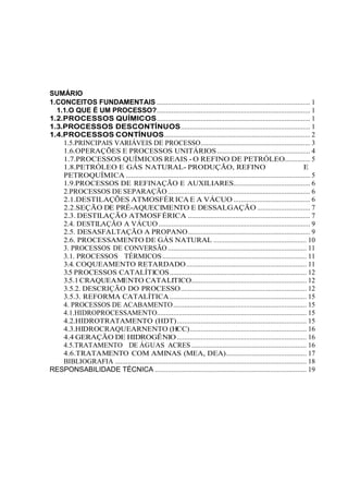 SUMÁRIO
1.CONCEITOS FUNDAMENTAIS .................................................................................... 1
1.1.O QUE É UM PROCESSO?.................................................................................... 1
1.2.PROCESSOS QUÍMICOS.................................................................................... 1
1.3.PROCESSOS DESCONTÍNUOS....................................................................... 1
1.4.PROCESSOS CONTÍNUOS................................................................................ 2
1.5.PRINCIPAIS VARIÁVEIS DE PROCESSO............................................................ 3
1.6.OPERAÇÕES E PROCESSOS UNITÁRIOS................................................... 4
1.7.PROCESSOS QUÍMICOS REAIS - O REFINO DE PETRÓLEO.............. 5
1.8.PETRÓLEO E GÁS NATURAL- PRODUÇÃO, REFINO E
PETROQUÍMICA ..................................................................................................... 5
1.9.PROCESSOS DE REFINAÇÃO E AUXILIARES.......................................... 6
2.PROCESSOS DE SEPARAÇÃO.............................................................................. 6
2.1.DESTILAÇÕES ATMOSFÉR ICA E A VÁCUO .......................................... 6
2.2.SEÇÃO DE PRÉ-AQUECIMENTO E DESSALGAÇÃO ............................. 7
2.3. DESTILAÇÃO ATMOSFÉRICA ................................................................... 7
2.4. DESTILAÇÃO A VÁCUO ................................................................................... 9
2.5. DESASFALTAÇÃO A PROPANO................................................................... 9
2.6. PROCESSAMENTO DE GÁS NATURAL ................................................... 10
3. PROCESSOS DE CONVERSÃO ............................................................................ 11
3.1. PROCESSOS TÉRMICOS............................................................................... 11
3.4. COQUEAMENTO RETARDADO.................................................................. 11
3.5 PROCESSOS CATALÍTICOS........................................................................... 12
3.5.1CRAQUEAMENTO CATALITICO............................................................... 12
3.5.2. DESCRIÇÃO DO PROCESSO..................................................................... 12
3.5.3. REFORMA CATALÍTICA........................................................................... 15
4. PROCESSOS DE ACABAMENTO......................................................................... 15
4.1.HIDROPROCESSAMENTO.................................................................................. 15
4.2.HIDROTRATAMENTO (HDT)....................................................................... 15
4.3.HIDROCRAQUEARNENTO (HCC)................................................................ 16
4.4 GERAÇÃO DE HIDROGÊNIO ....................................................................... 16
4.5.TRATAMENTO DE ÁGUAS ACRES ............................................................... 16
4.6.TRATAMENTO COM AMINAS (MEA, DEA)............................................ 17
BIBLIOGRAFIA ......................................................................................................... 18
RESPONSABILIDADE TÉCNICA ................................................................................... 19
 