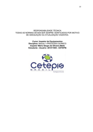 19
RESPONSABILIDADE TÉCNICA
TODAS AS NORMAS DEVEM SER SEMPRE VERIFICADOS POR MOTIVO
DE ADEQUAÇÃO OU ATUALIZAÇÃO VIGENTES.
Curso: Inspetor de Equipamentos
Disciplina: Módulo 1-PROCESSO QUÍMICO
Inspetor Mário Sérgio de Oliveira Mello
Estudante - Usuário: 201411005 - CETEPIS
 