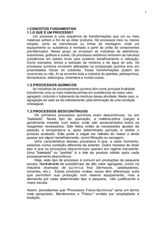 1
.
1.CONCEITOS FUNDAMENTAIS
1.1.O QUE É UM PROCESSO?
Um processo é uma sequência de transformações que um ou mais
materiais sofrem a fim de se obter produtos. Há processos mais ou menos
simples, como as manufaturas ou linhas de montagem, onde um
equipamento ou substância é montado a partir da união de componentes
pré-fabricados. Nesse grupo se encaixam as indústrias de eletrônicos,
automóveis, gráficas e outras. Os processos extrativos removem da natureza
substâncias em estado bruto para posterior beneficiamento e utilização.
Como exemplos, temos a extração de minérios e de água do solo. Os
processos químicos envolvem alterações na composição química e/ou em
propriedades físicas do substrato. Essas transformações podem ser
reversíveis ou não. Aí se encontra toda a indústria do petróleo, petroquímica,
farmacêutica, siderúrgica, cimenteira e muitas outras.
1.2.PROCESSOS QUÍMICOS
As indústrias de processamento químico têm como principal finalidade
transformar uma ou mais matérias-primas em substâncias de maior valor
agregado, incluindo o tratamento de resíduos dessa atividade. Neste caso, a
agregação de valor se dá indiretamente, pela eliminação de uma condição
indesejável.
1.3.PROCESSOS DESCONTÍNUOS
Os primeiros processos químicos eram descontínuos, ou em
"batelada". Neste tipo de operação, a matéria-prima (carga) é
geralmente inserida num reator, onde são acrescentados todos os
reagentes necessários. São feitos então os necessários ajustes de
pressão e temperatura e, após determinado período, é obtido o
produto acabado. Este pode a seguir ser retirado do reator e ainda
passar por algum beneficiamento, como filtração ou secagem.
Uma característica desses processos é que, a cada momento,
estamos numa condição diferente da anterior. Outra maneira de dizer
isso é que os processos descontínuos operam em regime transiente.
Uma "batelada" ou "partida" é o lote de produto obtido após cada
processamento descontinuo.
Hoje, este tipo de processo é comum em produções de pequena
escala. Nominalmente de substâncias de alto valor agregado, como na
indústria chamada de química fina (fármacos, catalisadores,
corantes, etc.). Esses produtos muitas vezes têm diferenças sutis
que permitem sua produção num mesmo equipamento, mas a
demanda por cada determinado tipo é pequena, não justificando a
maior escala.
Assim, percebemos que "Processos Físico-Químicos" seria um termo
mais apropriado. Manteremos o "Físico-" omitido por simplicidade e
tradição.
 