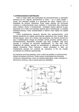 2
1.4.PROCESSOS CONTÍNUOS
Para a maior parte das operações de processamento, a operação
contínua ou em regime permanente é mais - ou a única opção -
viável. Um exemplo simples é a produção de vapor d'água com a
finalidade de acionar máquinas. Esse vapor precisa ser fornecido
continua e uniformemente, caso contrário o movimento das máquinas
será instável. Outra e fundamental vantagem desse sistema é que,
operando d a e noite, com paradas apenas para manutenção, a unidade
industrial alcança maior produtividade e retorno mais rápido do capital
investido.
Caso pudéssemos observar através dos equipamentos, uma
fábrica operando em regime permanente apareceria aos nossos olhos
sempre iguais, como se o tempo não passasse. Ao mesmo tempo em
que a matéria-prima chega na unidade, temos produto saindo para o
armazenamento. Importante ressaltar que esta condição vale para
quando a unidade se encontra estabilizada, ou "em reta". Nas
condições de partida, parada ou emergência, a operação se dá em
regime transiente. Para minimiza r estas situações, é feito um
investimento pesado em controle de processo, a fim de manter
constantes as variáveis operacionais.
As indústrias químicas pesadas, como o refino de petróleo e a petroquímica,
utilizam processos contínuos. Podem existir combinações de processos
contínuos e descontínuos, como na indústria siderúrgica, onde a redução no
alto-fomo é contínua, mas a aciaria opera por bateladas.
 