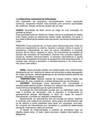 3
1.5.PRINCIPAIS VARIÁVEIS DE PROCESSO
Um operador de processo, principalmente numa operação
continua, necessita manter sob controle uma enorme quantidade
de variáveis. Essas variáveis quase são do tipo:
VAZÃO: Quantidade de fluido escoa· ao longo de uma tubulação na
unidade de tempo.
Essa quantidade pode ser medida em massa, volume ou quantidade da matéria
(mol). Quase sempre os instrumentos medem vazão volumétrica. Em geral, o
que mede é diferencial de pressão entre dois pontos, que fornece indiretamente a
vazão.
PRESSÃO: Força exercida per um fluido sobre determinada área. Pode ser
interna ao equipamento ou externa. Quando a pressão interna é superior à
atmosférica, independente do peso da coluna hidrostática, é chamada
positiva. Se for menor, negativa ou vácuo. Os instrumentos de medição de
pressão são chamados de manômetros. Quando inclui pressões negativas,
chama-se, também manovacuômetro. A pressões manométricas é aquela
obtida pela comparação da pressão do equipamento está despressurizado. A
pressão total, incluído a atmosfera, é chamada absoluta e, em nosso caso,
não possui valor prático.
NÍVEL: Altura do fluido contido num determinado vaso. Determinado
diretamente por um sistema de vasos comunicantes ou pela propagação
de ondas (sonoras, eletromagnéticas) ou de maneira indireta através da
pressão hidrostática resultante.
TEMPERATURA: Medida indireta da energia cinética média das
partículas de uma substância, é obtida diretamente por termômetros.
OUTRAS: Grandezas como densidade, pH, viscosidade e
condutividade elétrica podem também ser variáveis de controle, embora
muito menos empregadas que as quatro anteriores.
A evolução da instrumentação permite que se automatize cada vez
mais o controle de processos, mas o operador é fundamental no
gerenciamento dessas informações, e deve ser capaz de assumir
manualmente o controle em situações emergenciais.
Basicamente, os instrumentos têm as funções de indicar, registrar
e controlar uma variável de processo. Outro grupo de instrumentos são
os de alarme e corte, existentes para atuar em situações anormais.
Ao conjunto de instrumentos que compõem o controle de determinada
operação chamamos malha de controle.
O estudo da instrumentação e controle de processos foge ao
objetivo deste texto. O leitor pode encontrar maiores informações na
bibliografia.
 