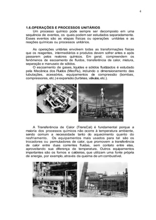 4
1.6.OPERAÇÕES E PROCESSOS UNITÁRIOS
Um processo químico pode sempre ser decomposto em uma
sequência de eventos, os quais podem ser estudados separadamente.
Esses eventos são as etapas físicas ou operações unitárias e as
reações químicas ou processos unitários.
As operações unitárias envolvem todas as transformações físicas
que os reagentes, intermediários e produtos devem sofrer antes e após
passarem pelos reatores químicos. Em geral, compreendem os
fenômenos de escoamento de fluidos, transferência de calor, mistura,
separação e manuseio de sólidos.
O escoamento de gases, liquides e sólidos fluidizados é estudado
pela Mecânica dos Fluidos (MecFlu), incluindo o dimensionamento das
tubulações, acessórios, equipamentos de compressão (bombas,
compressores, etc.) e expansão (turbinas, válvulas, etc.).
A Transferência de Calor (TransCal) é fundamental porque a
maioria dos processos químicos não ocorre à temperatura ambiente,
sendo comum a necessidade tanto do aquecimento quanto do
resfriamento. Os equipamentos mais usados para tal são os
trocadores ou permutadores de calor, que promovem a transferência
de calor entre duas correntes fluidas, sem contato entre elas,
aproveitando sua diferença de temperatura. Outros equipamentos
importantes são os fornos e caldeiras, que utilizam uma fonte própria
de energia, por exemplo, através da queima de um combustível.
 