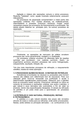 5
Agitação e mistura são operações comuns a vários processos.
Reatores "batelada", como aquele mostrado anteriormente, possuem
misturadores.
Os processos de separação compreendem a maior parte das
operações unitárias. Por razões diversas, as matérias-primas,
intermediários e produtos (inclusive resíduos) muitas vezes
necessitam passar por processos de fracionamento e purificação. Na
tabela abaixo listamos os principais (sim, há outros) processos de
separação.
Finalmente, as operações de manuseio de sólidos envolvem
processos tais como peneiramento, moagem e a fluidização.
Os processos unitários envolvem os diferentes tipos de reações
químicas que acontecem nos reatores químicos. Assim, os
engenheiros químicos estudam processos tais como hidrogenação,
craqueamento, aquilação, nitração, etc.
*Um dos mais importantes processos de refinação, o craqueamento
catalítico, baseia-se nesta operação.
1.7.PROCESSOS QUÍMICOS REAIS - O REFINO DE PETRÓLEO
Substâncias encontradas na natureza ou produzidas pelo homem
sempre são obtidas com determinado teor de impurezas. Para sua
utilização geral, torna-se necessário sua purificação e ajuste a
determinadas especificações padronizadas. Sabemos que o petróleo
bruto se enquadra nesse conjunto. Chamamos refinação ou refino ao
conjunto de processos e operações unitárias aos quais o petróleo, o
gás natural e seus derivados são submetidos a fim de obter os
produtos dentro das especificações desejadas. O estudo da refinação
do petróleo é um prato cheio para o aprendizado de processos
químicos.
1.8.PETRÓLEO E GÁS NATURAL- PRODUÇÃO, REFINO
E PETROQUÍMICA
O petróleo e o gás natural oriundos dos poços são enviados
através de dutos e navios para as refinarias, onde serão processados.
Nestas, serão obtidos os principais derivados - os combustíveis e os
 