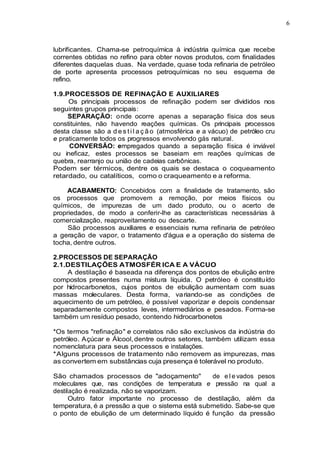 6
lubrificantes. Chama-se petroquímica à indústria química que recebe
correntes obtidas no refino para obter novos produtos, com finalidades
diferentes daquelas duas. Na verdade, quase toda refinaria de petróleo
de porte apresenta processos petroquímicas no seu esquema de
refino.
1.9.PROCESSOS DE REFINAÇÃO E AUXILIARES
Os principais processos de refinação podem ser divididos nos
seguintes grupos principais:
SEPARAÇÃO: onde ocorre apenas a separação física dos seus
constituintes, não havendo reações químicas. Os principais processos
desta classe são a d e s ti l a ç ã o (atmosférica e a vácuo) de petróleo cru
e praticamente todos os progressos envolvendo gás natural.
CONVERSÃO: empregados quando a separação física é inviável
ou ineficaz, estes processos se baseiam em reações químicas de
quebra, rearranjo ou união de cadeias carbônicas.
Podem ser térmicos, dentre os quais se destaca o coqueamento
retardado, ou catalíticos, como o craqueamento e a reforma.
ACABAMENTO: Concebidos com a finalidade de tratamento, são
os processos que promovem a remoção, por meios físicos ou
químicos, de impurezas de um dado produto, ou o acerto de
propriedades, de modo a conferir-lhe as características necessárias à
comercialização, reaproveitamento ou descarte.
São processos auxiliares e essenciais numa refinaria de petróleo
a geração de vapor, o tratamento d'água e a operação do sistema de
tocha, dentre outros.
2.PROCESSOS DE SEPARAÇÃO
2.1.DESTILAÇÕES ATMOSFÉR ICA E A VÁCUO
A destilação é baseada na diferença dos pontos de ebulição entre
compostos presentes numa mistura líquida. O petróleo é constituído
por hidrocarbonetos, cujos pontos de ebulição aumentam com suas
massas moleculares. Desta forma, variando-se as condições de
aquecimento de um petróleo, é possível vaporizar e depois condensar
separadamente compostos leves, intermediários e pesados. Forma-se
também um resíduo pesado, contendo hidrocarbonetos
*Os termos "refinação" e correlatos não são exclusivos da indústria do
petróleo. Açúcar e Álcool,dentre outros setores, também utilizam essa
nomenclatura para seus processos e instalações.
*Alguns processos de tratamento não removem as impurezas, mas
as convertem em substâncias cuja presença é tolerável no produto.
São chamados processos de "adoçamento" de e l e vados pesos
moleculares que, nas condições de temperatura e pressão na qual a
destilação é realizada, não se vaporizam.
Outro fator importante no processo de destilação, além da
temperatura, é a pressão a que o sistema está submetido. Sabe-se que
o ponto de ebulição de um determinado líquido é função da pressão
 