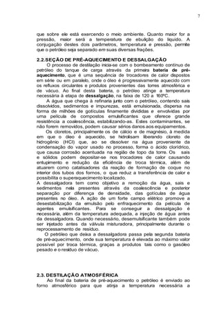7
que sobre ele está exercendo o meio ambiente. Quanto maior for a
pressão, maior será a temperatura de ebulição do liquido. A
conjugação destes dois parâmetros, temperatura e pressão, permite
que o petróleo seja separado em suas diversas frações.
2.2.SEÇÃO DE PRÉ-AQUECIMENTO E DESSALGAÇÃO
O processo de destilação inicia-se com o bombeamento contínuo de
petróleo do tanque de carga através da primeira bateria de pré-
aquecimento, que é uma sequência de trocadores de calor dispostos
em série ou em paralelo, onde o óleo é progressivamente aquecido com
os refluxos circulantes e produtos provenientes das torres atmosférica e
de vácuo. Ao final desta bateria, o petróleo atinge a temperatura
necessária à etapa de dessalgação, na faixa de 120 a 160ºC.
A água que chega à refinaria junto com o petróleo, contendo sais
dissolvidos, sedimentos e impurezas, está emulsionada, dispersa na
forma de milhões de gotículas finamente divididas e envolvidas por
uma película de compostos emulsificantes que oferece grande
resistência a coalescência, estabilizando-as. Estes contaminantes, se
não forem removidos, podem causar sérios danos aos equipamentos.
Os cloretos, principalmente os de cálcio e de magnésio, à medida
em que o óleo é aquecido, se hidrolisam liberando cloreto de
hidrogênio (HCI) que, ao se dissolver na água proveniente da
condensação do vapor usado no processo, forma o ácido clorídrico,
que causa corrosão acentuada na região de topo da torre. Os sais
e sólidos podem depositar-se nos trocadores de calor causando
entupimento e redução da eficiência de troca térmica, além de
atuarem como catalisadores da reação de formação de coque no
interior dos tubos dos fornos, o que reduz a transferência de calor e
possibilita o superaquecimento localizado.
A dessalgadora tem como objetivo a remoção da água, sais e
sedimentos nela presentes através da coalescência e posterior
separação por diferença de densidade, das gotículas de água
presentes no óleo. A ação de um forte campo elétrico promove a
desestabilização da emulsão pelo enfraquecimento da película de
agentes emulsificantes. Para se conseguir a dessalgação é
necessária, além da temperatura adequada, a injeção de água antes
da dessalgadora. Quando necessário, desemulsificante também pode
ser injetado antes da válvula misturadora, principalmente durante o
reprocessamento de resíduo.
O petróleo que deixa a dessalgadora passa pela segunda bateria
de pré-aquecimento, onde sua temperatura é elevada ao máximo valor
possível por troca térmica, graças a produtos tais como o gasóleo
pesado e o resíduo de vácuo.
2.3. DESTILAÇÃO ATMOSFÉRICA
Ao final da bateria de pré-aquecimento o petróleo é enviado ao
forno atmosférico para que atinja a temperatura necessária a
 
