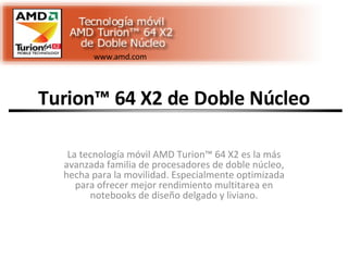 Turion™ 64 X2 de Doble Núcleo La tecnología móvil AMD Turion™ 64 X2 es la más avanzada familia de procesadores de doble núcleo, hecha para la movilidad. Especialmente optimizada para ofrecer mejor rendimiento multitarea en notebooks de diseño delgado y liviano. www.amd.com 