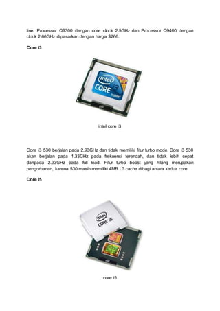 line. Processor Q9300 dengan core clock 2.5GHz dan Processor Q9400 dengan
clock 2.66GHz dipasarkan dengan harga $266.
Core i3
intel core i3
Core i3 530 berjalan pada 2.93GHz dan tidak memiliki fitur turbo mode. Core i3 530
akan berjalan pada 1.33GHz pada frekuensi terendah, dan tidak lebih cepat
daripada 2.93GHz pada full load. Fitur turbo boost yang hilang merupakan
pengorbanan, karena 530 masih memiliki 4MB L3 cache dibagi antara kedua core.
Core I5
core i5
 