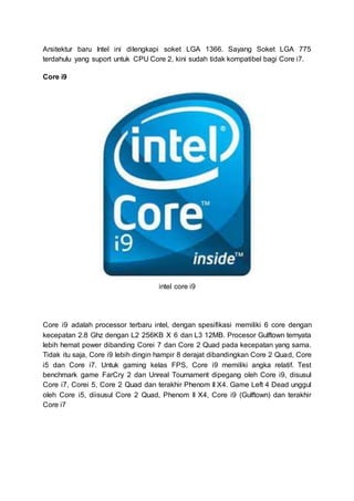 Arsitektur baru Intel ini dilengkapi soket LGA 1366. Sayang Soket LGA 775
terdahulu yang suport untuk CPU Core 2, kini sudah tidak kompatibel bagi Core i7.
Core i9
intel core i9
Core i9 adalah processor terbaru intel, dengan spesifikasi memiliki 6 core dengan
kecepatan 2.8 Ghz dengan L2 256KB X 6 dan L3 12MB. Procesor Gulftown ternyata
lebih hemat power dibanding Corei 7 dan Core 2 Quad pada kecepatan yang sama.
Tidak itu saja, Core i9 lebih dingin hampir 8 derajat dibandingkan Core 2 Quad, Core
i5 dan Core i7. Untuk gaming kelas FPS, Core i9 memiliki angka relatif. Test
benchmark game FarCry 2 dan Unreal Tournament dipegang oleh Core i9, disusul
Core i7, Corei 5, Core 2 Quad dan terakhir Phenom II X4. Game Left 4 Dead unggul
oleh Core i5, diisusul Core 2 Quad, Phenom II X4, Core i9 (Gulftown) dan terakhir
Core i7
 