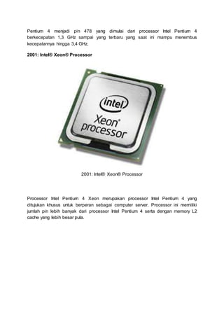 Pentium 4 menjadi pin 478 yang dimulai dari processor Intel Pentium 4
berkecepatan 1,3 GHz sampai yang terbaru yang saat ini mampu menembus
kecepatannya hingga 3,4 GHz.
2001: Intel® Xeon® Processor
2001: Intel® Xeon® Processor
Processor Intel Pentium 4 Xeon merupakan processor Intel Pentium 4 yang
ditujukan khusus untuk berperan sebagai computer server. Processor ini memiliki
jumlah pin lebih banyak dari processor Intel Pentium 4 serta dengan memory L2
cache yang lebih besar pula.
 