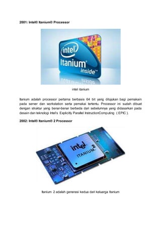 2001: Intel® Itanium® Processor
intel itanium
Itanium adalah processor pertama berbasis 64 bit yang ditujukan bagi pemakain
pada server dan workstation serta pemakai tertentu. Processor ini sudah dibuat
dengan struktur yang benar-benar berbeda dari sebelumnya yang didasarkan pada
desain dan teknologi Intel’s Explicitly Parallel InstructionComputing ( EPIC ).
2002: Intel® Itanium® 2 Processor
Itanium 2 adalah generasi kedua dari keluarga Itanium
 