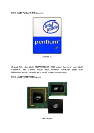 2003: Intel® Pentium® M Processor
pentium M
Chipset 855, dan Intel® PRO/WIRELESS 2100 adalah komponen dari Intel®
Centrino™. Intel Centrino dibuat untuk memenuhi kebutuhan pasar akan
keberadaan sebuah komputer yang mudah dibawa kemana-mana
2004: Intel E7520/E7320 Chipsets
Intel chipsets
 