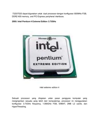 7320/7520 dapat digunakan untuk dual processor dengan konfigurasi 800MHz FSB,
DDR2 400 memory, and PCI Express peripheral interfaces.
2005: Intel Pentium 4 Extreme Edition 3.73GHz
intel extreme edition 4
Sebuah processor yang ditujukan untuk pasar pengguna komputer yang
menginginkan sesuatu yang lebih dari komputernya, processor ini menggunakan
konfigurasi 3.73GHz frequency, 1.066GHz FSB, EM64T, 2MB L2 cache, dan
HyperThreading.
 