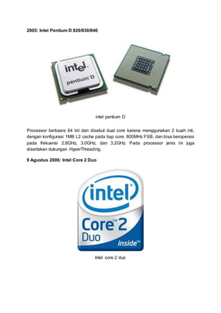 2005: Intel Pentium D 820/830/840
intel pentium D
Processor berbasis 64 bit dan disebut dual core karena menggunakan 2 buah inti,
dengan konfigurasi 1MB L2 cache pada tiap core, 800MHz FSB, dan bisa beroperasi
pada frekuensi 2.8GHz, 3.0GHz, dan 3.2GHz. Pada processor jenis ini juga
disertakan dukungan HyperThreading.
9 Agustus 2006: Intel Core 2 Duo
Intel core 2 duo
 