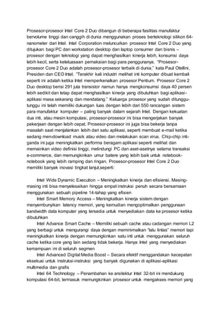 Prosesor-prosesor Intel Core 2 Duo dibangun di beberapa fasilitas manufaktur
bervolume tinggi dan canggih di dunia menggunakan proses berteknologi silikon 64-
nanometer dari Intel. Intel Corporation meluncurkan prosesor Intel Core 2 Duo yang
ditujukan bagi PC dan workstation desktop dan laptop consumer dan bisnis –
prosesor dengan teknologi yang dapat menghasilkan kinerja lebih, konsumsi daya
lebih kecil, serta keleluasaan pemakaian bagi para penggunanya. “Prosesor-
prosesor Core 2 Duo adalah prosesor-prosesor terbaik di dunia,” kata Paul Otellini,
Presiden dan CEO Intel. “Terakhir kali industri melihat inti komputer dibuat kembali
seperti ini adalah ketika Intel memperkenalkan prosesor Pentium. Prosesor Core 2
Duo desktop berisi 291 juta transistor namun hanya mengkonsumsi daya 40 persen
lebih sedikit dan tetap dapat menghasilkan kinerja yang dibutuhkan bagi aplikasi-
aplikasi masa sekarang dan mendatang.” Keluarga prosesor yang sudah ditunggu-
tunggu ini telah memiliki dukungan luas dengan lebih dari 550 rancangan sistem
para manufaktur komputer – paling banyak dalam sejarah Intel. Dengan kekuatan
dua inti, atau mesin komputasi, prosesor-prosesor ini bisa mengerjakan banyak
pekerjaan dengan lebih cepat. Prosesor-prosesor ini juga bisa bekerja tanpa
masalah saat menjalankan lebih dari satu aplikasi, seperti membuat e-mail ketika
sedang men-download musik atau video dan melakukan scan virus. Chip-chip inti-
ganda ini juga meningkatkan performa beragam aplikasi seperti melihat dan
memainkan video definisi tinggi, melindungi PC dan aset-asetnya selama transaksi
e-commerce, dan memungkinkan umur batere yang lebih baik untuk notebook-
notebook yang lebih ramping dan ringan. Prosesor-prosesor Intel Core 2 Duo
memiliki banyak inovasi tingkat lanjut,seperti:
Intel Wide Dynamic Execution – Meningkatkan kinerja dan efisiensi. Masing-
masing inti bisa menyelesaikan hingga empat instruksi penuh secara bersamaan
menggunakan sebuah pipeline 14-tahap yang efisien
Intel Smart Memory Access – Meningkatkan kinerja sistem dengan
menyembunyikan latency memori, yang kemudian mengoptimalkan penggunaan
bandwidth data komputer yang tersedia untuk menyediakan data ke prosesor ketika
dibutuhkan
Intel Advance Smart Cache – Memiliki sebuah cache atau cadangan memori L2
yang berbagi untuk mengurangi daya dengan meminimalkan “lalu lintas” memori tapi
meningkatkan kinerja dengan memungkinkan satu inti untuk menggunakan seluruh
cache ketika core yang lain sedang tidak bekerja. Hanya Intel yang menyediakan
kemampuan ini di seluruh segmen
Intel Advanced Digital Media Boost – Secara efektif menggandakan kecepatan
eksekusi untuk instruksi-instruksi yang banyak digunakan di aplikasi-aplikasi
multimedia dan grafis
Intel 64 Technology – Penambahan ke arsitektur Intel 32-bit ini mendukung
komputasi 64-bit, termasuk memungkinkan prosesor untuk mengakses memori yang
 