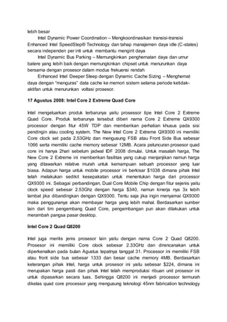 lebih besar
Intel Dynamic Power Coordination – Mengkoordinasikan transisi-transisi
Enhanced Intel SpeedStep® Technology dan tahap manajemen daya idle (C-states)
secara independen per inti untuk membantu mengirit daya
Intel Dynamic Bus Parking – Memungkinkan penghematan daya dan umur
batere yang lebih baik dengan memungkinkan chipset untuk menurunkan daya
bersama dengan prosesor dalam modus frekuensi rendah
Enhanced Intel Deeper Sleep dengan Dynamic Cache Sizing – Menghemat
daya dengan “menguras” data cache ke memori sistem selama periode ketidak-
aktifan untuk menurunkan voltasi prosesor.
17 Agustus 2008: Intel Core 2 Extreme Quad Core
Intel mengeluarkan produk terbarunya yaitu prosessor tipe Intel Core 2 Extreme
Quad Core. Produk terbarunya tersebut diberi nama Core 2 Extreme QX9300
processor dengan fitur 45W TDP dan memberikan perhatian khusus pada sisi
pendingin atau cooling system. The New Intel Core 2 Extreme QX9300 ini memiliki
Core clock set pada 2.53GHz dan mengusung FSB atau Front Side Bus sebesar
1066 serta memiliki cache memory sebesar 12MB. Acara peluncuran prosesor quad
core ini hanya 2hari sebelum jadwal IDF 2008 dimulai. Untuk masalah harga, The
New Core 2 Extreme ini memberikan fasilitas yang cukup menjanjikan namun harga
yang ditawarkan relative murah untuk kemampuan sebuah processor yang luar
biasa. Adapun harga untuk mobile processor ini berkisar $1038 dimana pihak Intel
telah melakukan sedikit kesepakatan untuk menentukan harga dari processor
QX9300 ini. Sebagai perbandingan, Dual Core Mobile Chip dengan fitur sejenis yaitu
clock speed sebesar 2.53Ghz dengan harga $340, namun kinerja nya 3x lebih
lambat jika dibandingkan dengan QX9300. Tentu saja jika ingin menyamai QX9300
maka penggunanya akan membayar harga yang lebih mahal. Berdasarkan sumber
lain dari tim pengembang Quad Core, pengembangan pun akan dilakukan untuk
merambah pangsa pasar desktop.
Intel Core 2 Quad Q8200
Intel juga merilis jenis prosesor lain yaitu dengan nama Core 2 Quad Q8200.
Prosesor ini memiliki Core clock sebesar 2.33GHz dan direncanakan untuk
diperkenalkan pada bulan Agustus tepatnya tanggal 31. Processor ini memiliki FSB
atau front side bus sebesar 1333 dan besar cache memory 4MB. Berdasarkan
keterangan pihak Intel, harga untuk prosesor ini yaitu sebesar $224, dimana ini
merupakan harga pasti dan pihak Intel telah memproduksi ribuan unit prosesor ini
untuk dipasarkan secara luas. Sehingga Q8200 ini menjadi processor termurah
dikelas quad core processor yang mengusung teknologi 45nm fabrication technology
 