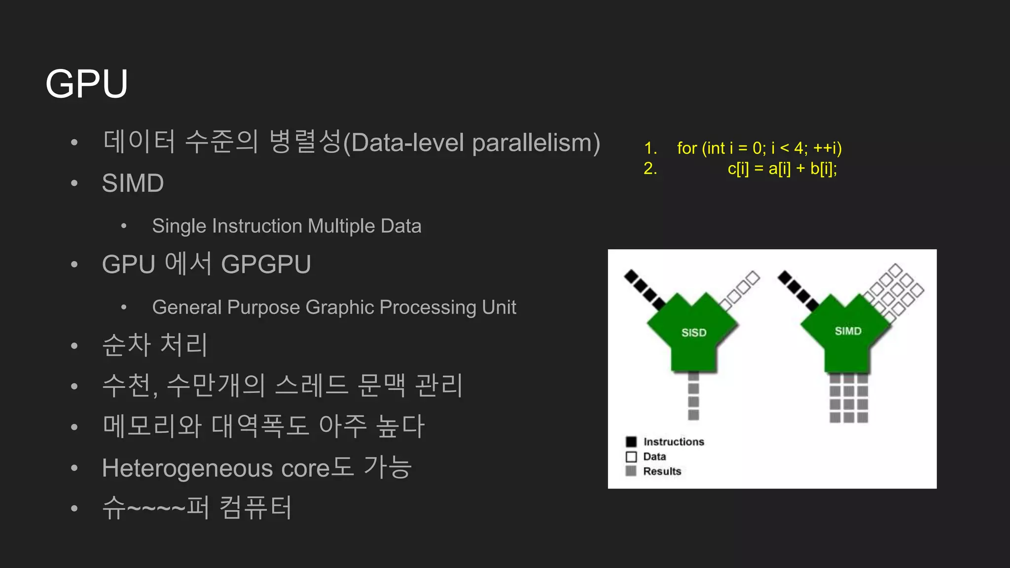 GPU
• 데이터 수준의 병렬성(Data-level parallelism)
• SIMD
• Single Instruction Multiple Data
• GPU 에서 GPGPU
• General Purpose Graphic Processing Unit
• 순차 처리
• 수천, 수만개의 스레드 문맥 관리
• 메모리와 대역폭도 아주 높다
• Heterogeneous core도 가능
• 슈~~~~퍼 컴퓨터
1. for (int i = 0; i < 4; ++i)
2. c[i] = a[i] + b[i];
 