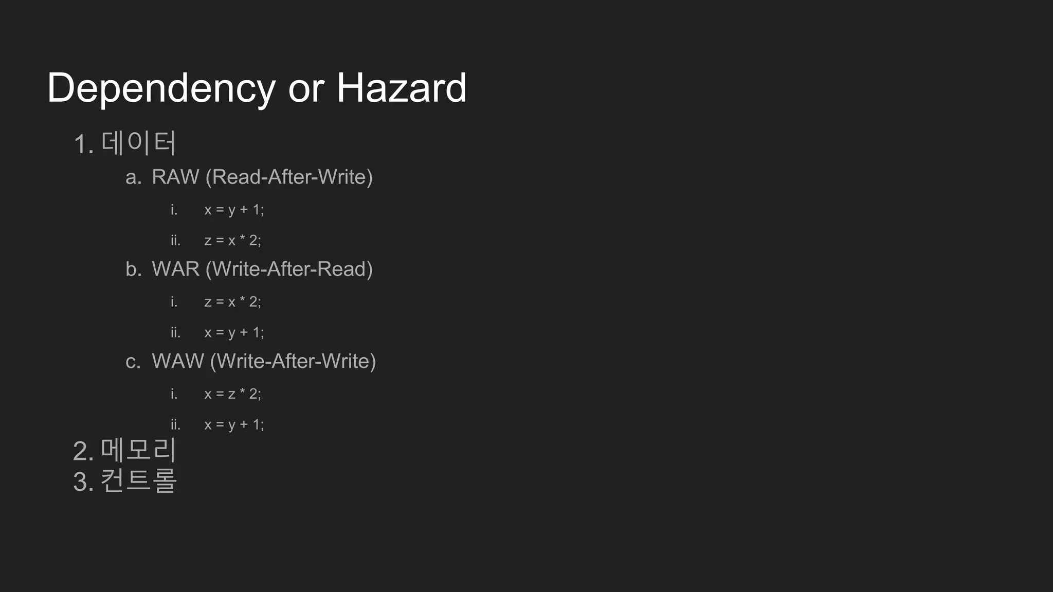 Dependency or Hazard
1. 데이터
a. RAW (Read-After-Write)
i. x = y + 1;
ii. z = x * 2;
b. WAR (Write-After-Read)
i. z = x * 2;
ii. x = y + 1;
c. WAW (Write-After-Write)
i. x = z * 2;
ii. x = y + 1;
2. 메모리
3. 컨트롤
 