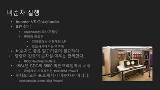 비순차 실행
• In-order VS Out-of-order
• ILP 찾기
• dependency 조사가 필수
• 명령어 윈도우
• 컴파일러는 수천개의 ILP
• 프로세서에서는 백여개
• 비순차도 좋은 알고리즘이 필요하다
• 명령어 완료의 순차성 여부는 관리한다.
• ROB(Re-Order Buffer)
• 1964년 CDC의 6600 메인프레임에서 시작
• 마이크로 프로세서는 1990 IBM Power1
• 편대의 모든 프로세서가 비순차는 아니다.
Intel Itanium, Atom. IBM Power6
 