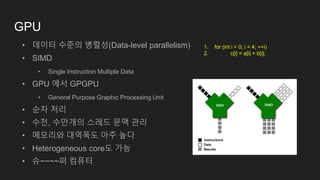 GPU
• 데이터 수준의 병렬성(Data-level parallelism)
• SIMD
• Single Instruction Multiple Data
• GPU 에서 GPGPU
• General Purpose Graphic Processing Unit
• 순차 처리
• 수천, 수만개의 스레드 문맥 관리
• 메모리와 대역폭도 아주 높다
• Heterogeneous core도 가능
• 슈~~~~퍼 컴퓨터
1. for (int i = 0; i < 4; ++i)
2. c[i] = a[i] + b[i];
 