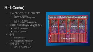 캐시(Cache)
• 속도 차이가 나는 두 계층 사이
• Pentium 100MHz
DRAM 66~100MHz (1996)
• 프로세서 2~3GHz
메모리 533~800MHz (2009)
• 데이터의 지역성(locality)을 활용
• 시간적 (temporal)
• 공간적 (spatial)
• 용어
• cache hit/miss
• miss penalty, hit latency
• 캐시 설계 고려 요소
• 검색, 배치, 교체, 쓰기
 