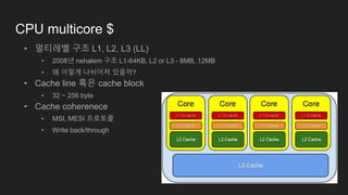 CPU multicore $
• 멀티레벨 구조 L1, L2, L3 (LL)
• 2008년 nehalem 구조 L1-64KB, L2 or L3 - 8MB, 12MB
• 왜 이렇게 나뉘어져 있을까?
• Cache line 혹은 cache block
• 32 ~ 256 byte
• Cache coherenece
• MSI, MESI 프로토콜
• Write back/through
 