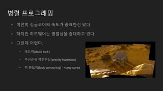 병렬 프로그래밍
• 여전히 싱글코어의 속도가 중요한건 맞다
• 하지만 하드웨어는 병렬성을 증대하고 있다
• 그런데 어렵다.
• 데드락(dead lock)
• 우선순위 역전현상(priority inversion)
• 락 콘보잉(lock convoying) - many cores
 