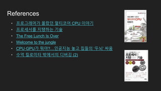References
• 프로그래머가 몰랐던 멀티코어 CPU 이야기
• 프로세서를 지탱하는 기술
• The Free Lunch Is Over
• Welcome to the jungle
• CPU·GPU가 뭐야?…인공지능 놓고 칩들의 ‘두뇌’ 싸움
• 수억 킬로미터 밖에서의 디버깅 (2)
 