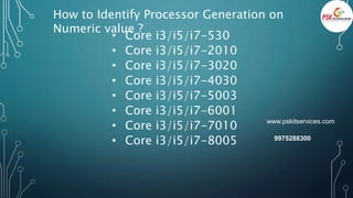 How to Identify Processor Generation on
Numeric value ?
• Core i3/i5/i7-530
• Core i3/i5/i7-2010
• Core i3/i5/i7-3020
• Core i3/i5/i7-4030
• Core i3/i5/i7-5003
• Core i3/i5/i7-6001
• Core i3/i5/i7-7010
• Core i3/i5/i7-8005
www.pskitservices.com
9975288300
 