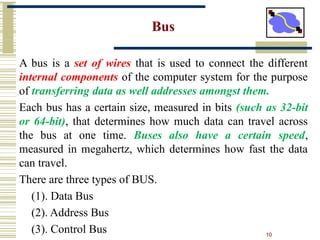 10
Bus
A bus is a set of wires that is used to connect the different
internal components of the computer system for the purpose
of transferring data as well addresses amongst them.
Each bus has a certain size, measured in bits (such as 32-bit
or 64-bit), that determines how much data can travel across
the bus at one time. Buses also have a certain speed,
measured in megahertz, which determines how fast the data
can travel.
There are three types of BUS.
(1). Data Bus
(2). Address Bus
(3). Control Bus
 