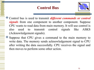 13
Control Bus
 Control bus is used to transmit different commands or control
signals from one component to another component. Suppose
CPU wants to read data from main memory. It will use control is
also used to transmit control signals like ASKS
(Acknowledgement signals).
 Suppose that CPU gives a command to the main memory to
write data. The memory sends acknowledgement signal to CPU
after writing the data successfully. CPU receives the signal and
then moves to perform some other action.
 