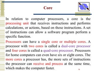 14
Core
In relation to computer processors, a core is the
processing unit that receives instructions and performs
calculations, or actions, based on those instructions. A set
of instructions can allow a software program perform a
specific function.
Processors can have a single core or multiple cores. A
processor with two cores is called a dual-core processor
and four cores is called a quad-core processor. Processors
for home computers can even have six or eight cores. The
more cores a processor has, the more sets of instructions
the processor can receive and process at the same time,
which makes the computer faster.
 