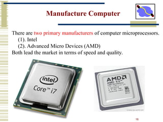 16
Manufacture Computer
There are two primary manufacturers of computer microprocessors.
(1). Intel
(2). Advanced Micro Devices (AMD)
Both lead the market in terms of speed and quality.
 