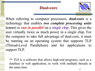 17
Dual-core
When referring to computer processors, dual-core is a
technology that enables two complete processing units
(cores) to run in parallel on a single chip. This gives the
user virtually twice as much power in a single chip. For
the computer to take full advantage of dual-core, it must
be running on an operating system that supports TLP
(Thread-Level Parallelism) and for applications to
support TLP.
** TLP is a software that allows high-end programs, such as a
database or web application, to work with multiple threads at
the same time.
 