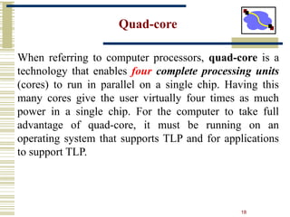 18
Quad-core
When referring to computer processors, quad-core is a
technology that enables four complete processing units
(cores) to run in parallel on a single chip. Having this
many cores give the user virtually four times as much
power in a single chip. For the computer to take full
advantage of quad-core, it must be running on an
operating system that supports TLP and for applications
to support TLP.
 