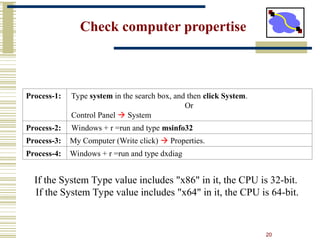 20
Check computer propertise
Process-1: Type system in the search box, and then click System.
Or
Control Panel  System
Process-2: Windows + r =run and type msinfo32
Process-3: My Computer (Write click)  Properties.
Process-4: Windows + r =run and type dxdiag
If the System Type value includes "x86" in it, the CPU is 32-bit.
If the System Type value includes "x64" in it, the CPU is 64-bit.
 