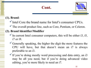 22
Cont.
(1). Brand:
Intel Core the brand name for Intel’s consumer CPUs.
The overall product line, such as Core, Pentium, or Celeron.
(2). Brand Identifier/Modifier
In current Intel consumer computers, this will be either i3, i5,
i7 or i9.
Generally speaking, the higher the digit the more features the
CPU will have, but that doesn’t mean an i7 is always
preferable to an i3.
If you’re doing mostly word processing and data entry, an i3
may be all you need, but if you’re doing advanced video
editing, you’re more likely to need an i7.
 
